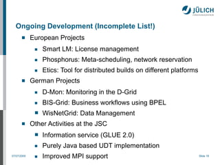 Ongoing Development (Incomplete List!)
            European Projects
              ■   Smart LM: License management
              ■   Phosphorus: Meta-scheduling, network reservation
              ■   Etics: Tool for distributed builds on different platforms
            German Projects
              ■   D-Mon: Monitoring in the D-Grid
              ■   BIS-Grid: Business workflows using BPEL
              ■   WisNetGrid: Data Management
            Other Activities at the JSC
              ■   Information service (GLUE 2.0)
              ■   Purely Java based UDT implementation
07/07/2009    ■   Improved MPI support                                        Slide 18
 