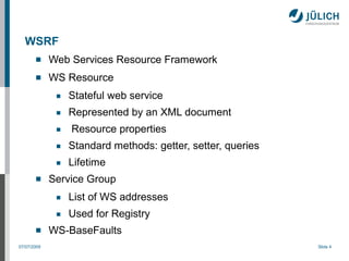 WSRF
            Web Services Resource Framework
            WS Resource
              ■   Stateful web service
              ■   Represented by an XML document
              ■   Resource properties
              ■   Standard methods: getter, setter, queries
              ■   Lifetime
            Service Group
              ■   List of WS addresses
              ■   Used for Registry
            WS-BaseFaults
07/07/2009                                                    Slide 4
 