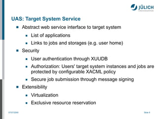 UAS: Target System Service
            Abstract web service interface to target system
              ■   List of applications
              ■   Links to jobs and storages (e.g. user home)
            Security
              ■   User authentication through XUUDB
              ■   Authorization: Users' target system instances and jobs are
                  protected by configurable XACML policy
              ■   Secure job submission through message signing
            Extensibility
              ■   Virtualization
              ■   Exclusive resource reservation
07/07/2009                                                             Slide 8
 