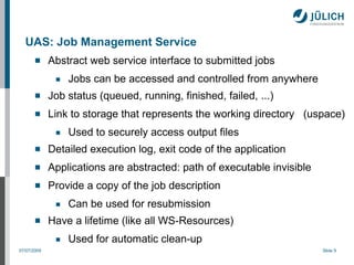 UAS: Job Management Service
            Abstract web service interface to submitted jobs
              ■   Jobs can be accessed and controlled from anywhere
            Job status (queued, running, finished, failed, ...)
            Link to storage that represents the working directory (uspace)
              ■   Used to securely access output files
            Detailed execution log, exit code of the application
            Applications are abstracted: path of executable invisible
            Provide a copy of the job description
              ■   Can be used for resubmission
            Have a lifetime (like all WS-Resources)
              ■   Used for automatic clean-up
07/07/2009                                                               Slide 9
 