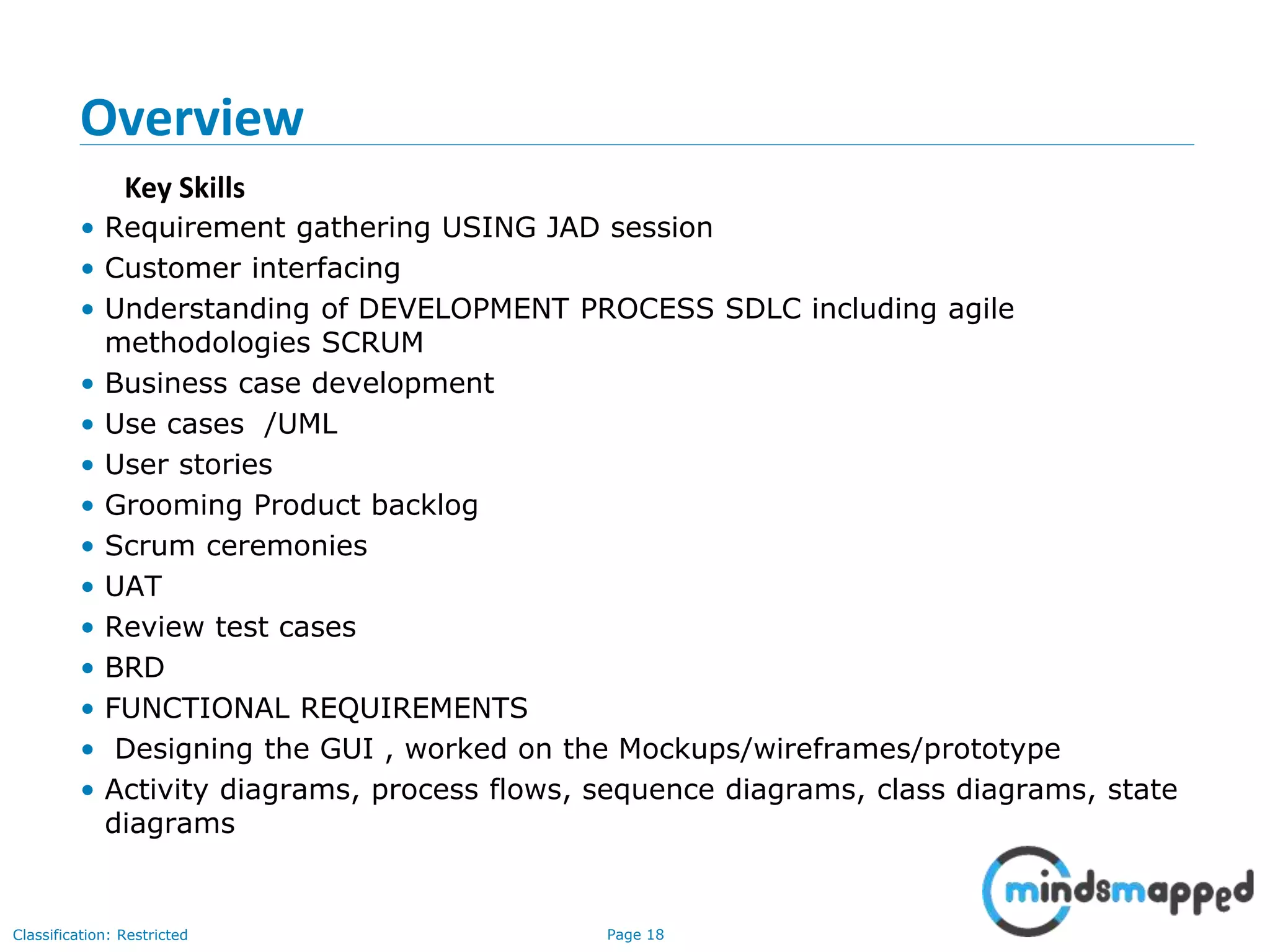 Page 18Classification: Restricted
Key Skills
Overview
• Requirement gathering USING JAD session
• Customer interfacing
• Understanding of DEVELOPMENT PROCESS SDLC including agile
methodologies SCRUM
• Business case development
• Use cases /UML
• User stories
• Grooming Product backlog
• Scrum ceremonies
• UAT
• Review test cases
• BRD
• FUNCTIONAL REQUIREMENTS
• Designing the GUI , worked on the Mockups/wireframes/prototype
• Activity diagrams, process flows, sequence diagrams, class diagrams, state
diagrams
 