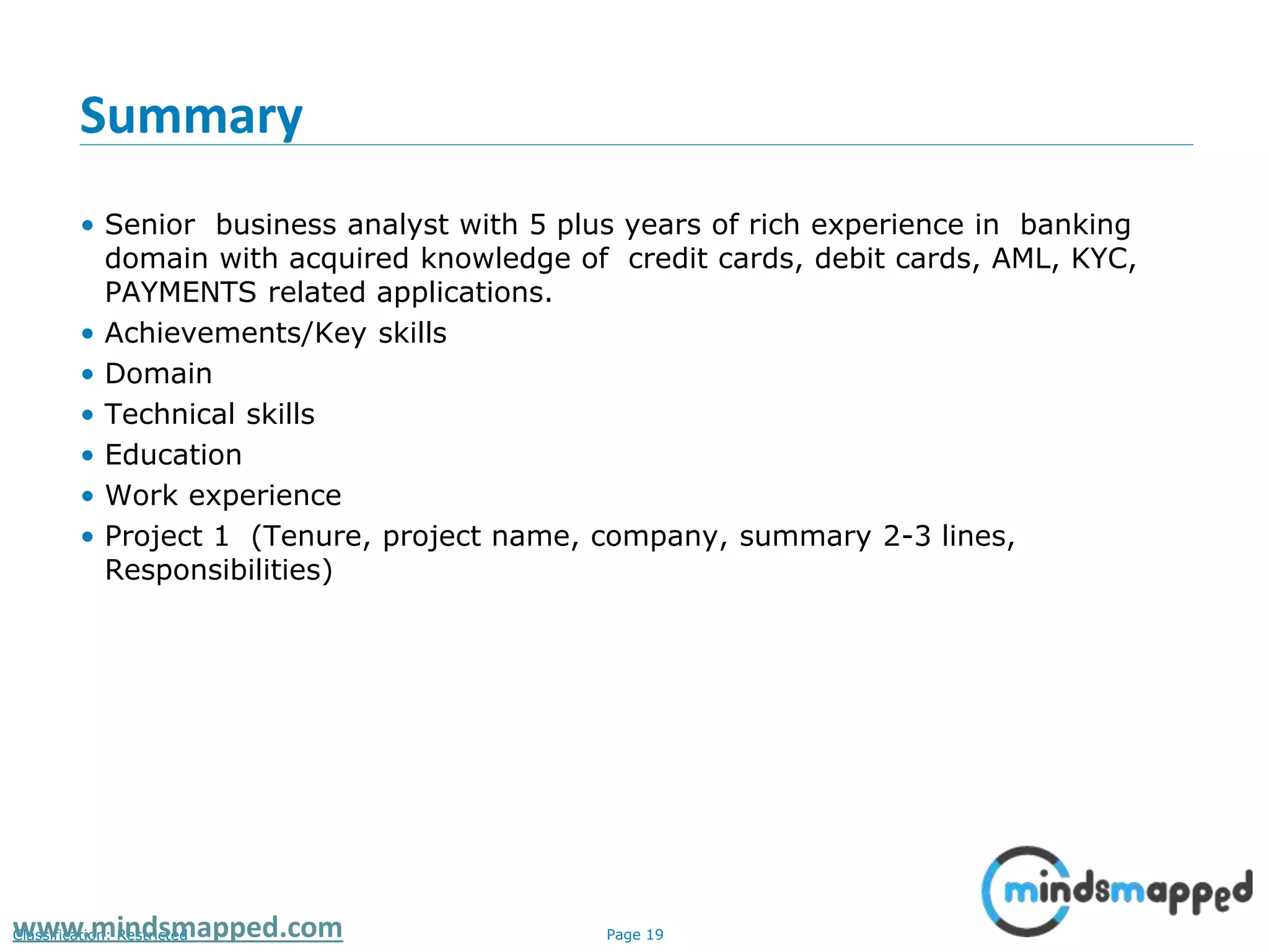Page 19Classification: Restrictedwww.mindsmapped.com
Summary
• Senior business analyst with 5 plus years of rich experience in banking
domain with acquired knowledge of credit cards, debit cards, AML, KYC,
PAYMENTS related applications.
• Achievements/Key skills
• Domain
• Technical skills
• Education
• Work experience
• Project 1 (Tenure, project name, company, summary 2-3 lines,
Responsibilities)
 