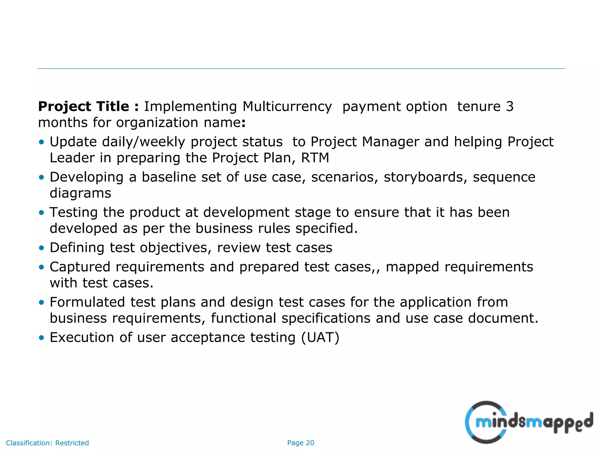 Page 20Classification: Restricted
Project Title : Implementing Multicurrency payment option tenure 3
months for organization name:
• Update daily/weekly project status to Project Manager and helping Project
Leader in preparing the Project Plan, RTM
• Developing a baseline set of use case, scenarios, storyboards, sequence
diagrams
• Testing the product at development stage to ensure that it has been
developed as per the business rules specified.
• Defining test objectives, review test cases
• Captured requirements and prepared test cases,, mapped requirements
with test cases.
• Formulated test plans and design test cases for the application from
business requirements, functional specifications and use case document.
• Execution of user acceptance testing (UAT)
 