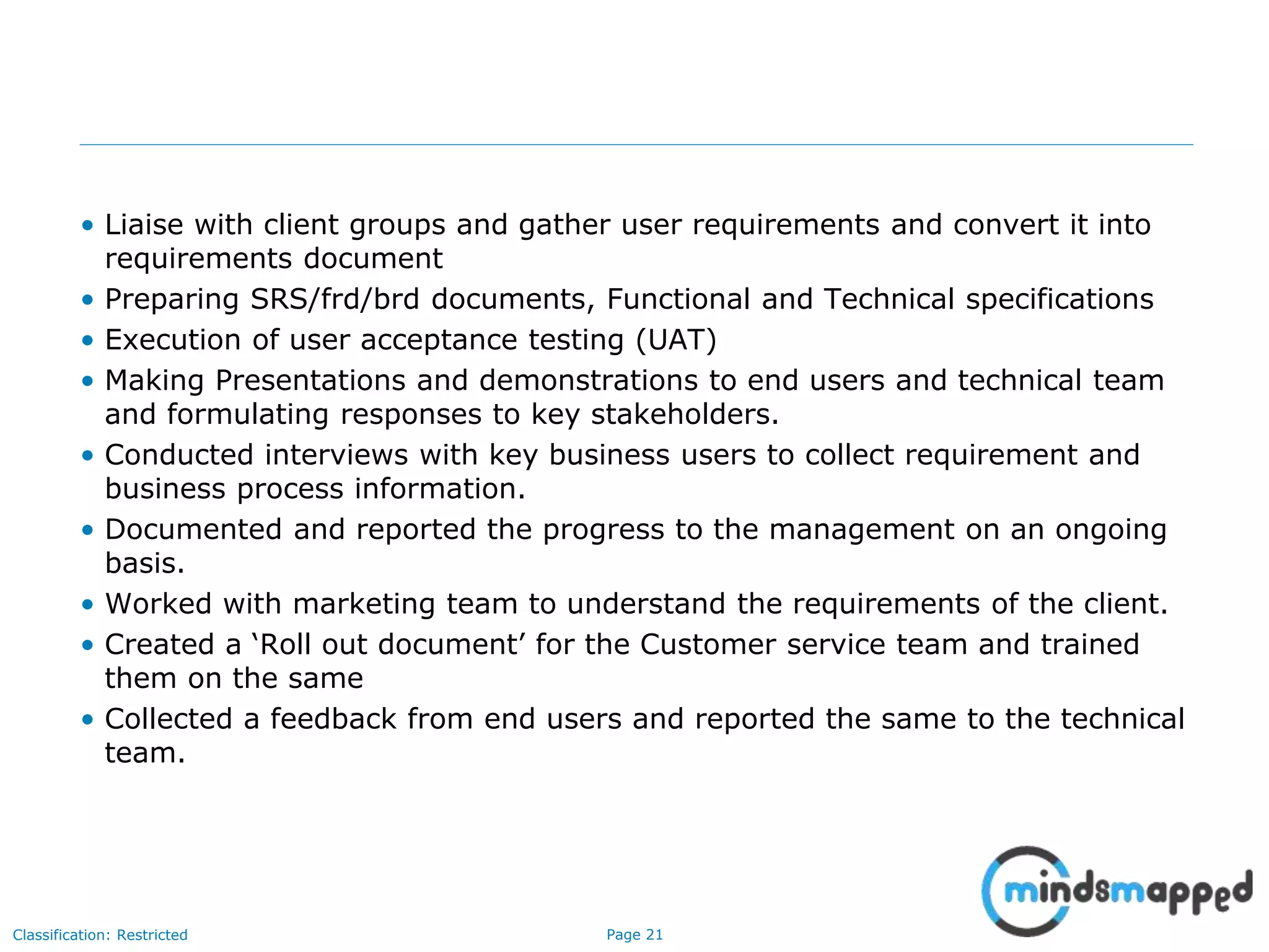 Page 21Classification: Restricted
• Liaise with client groups and gather user requirements and convert it into
requirements document
• Preparing SRS/frd/brd documents, Functional and Technical specifications
• Execution of user acceptance testing (UAT)
• Making Presentations and demonstrations to end users and technical team
and formulating responses to key stakeholders.
• Conducted interviews with key business users to collect requirement and
business process information.
• Documented and reported the progress to the management on an ongoing
basis.
• Worked with marketing team to understand the requirements of the client.
• Created a ‘Roll out document’ for the Customer service team and trained
them on the same
• Collected a feedback from end users and reported the same to the technical
team.
 