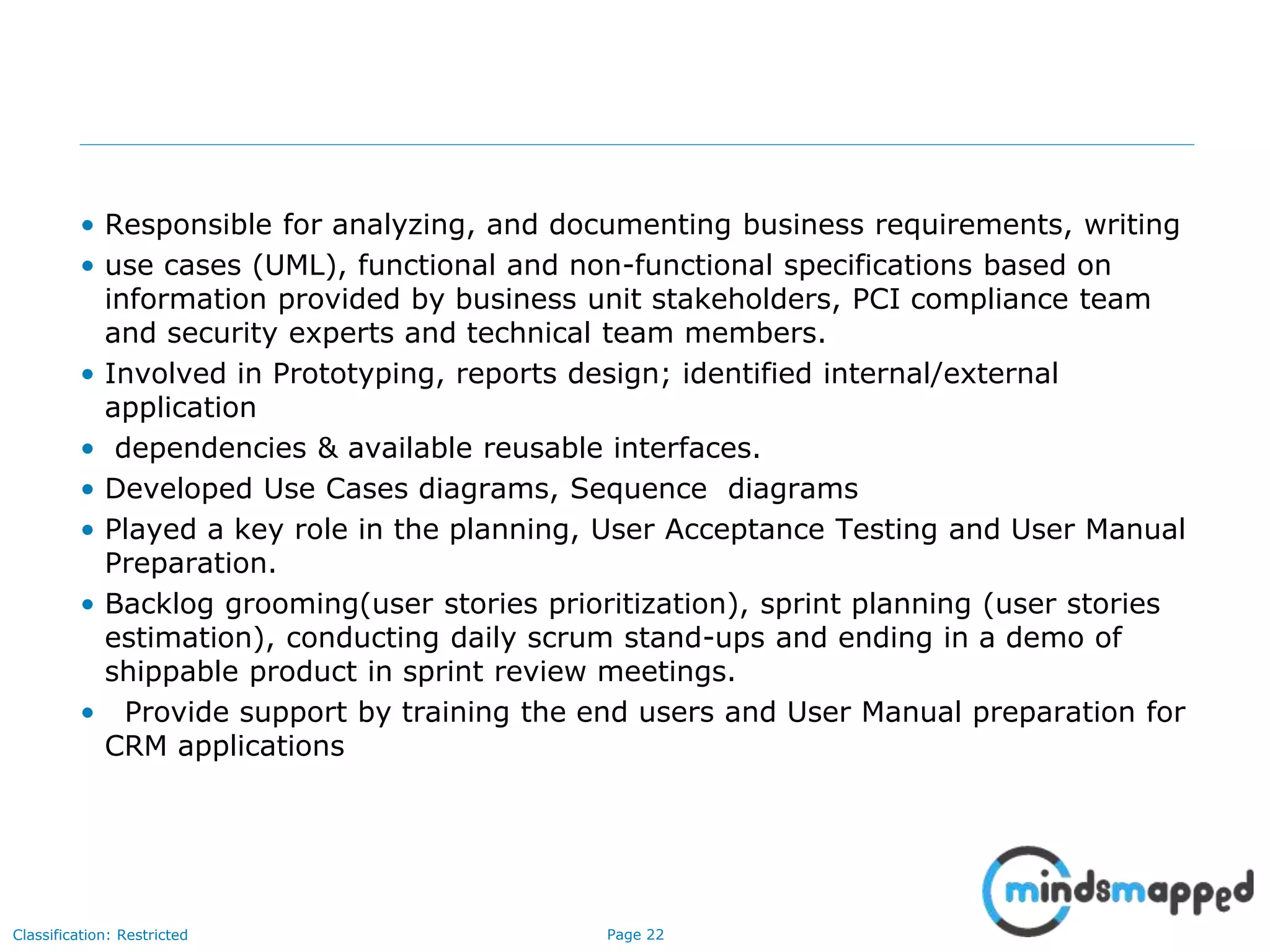 Page 22Classification: Restricted
• Responsible for analyzing, and documenting business requirements, writing
• use cases (UML), functional and non-functional specifications based on
information provided by business unit stakeholders, PCI compliance team
and security experts and technical team members.
• Involved in Prototyping, reports design; identified internal/external
application
• dependencies & available reusable interfaces.
• Developed Use Cases diagrams, Sequence diagrams
• Played a key role in the planning, User Acceptance Testing and User Manual
Preparation.
• Backlog grooming(user stories prioritization), sprint planning (user stories
estimation), conducting daily scrum stand-ups and ending in a demo of
shippable product in sprint review meetings.
• Provide support by training the end users and User Manual preparation for
CRM applications
 