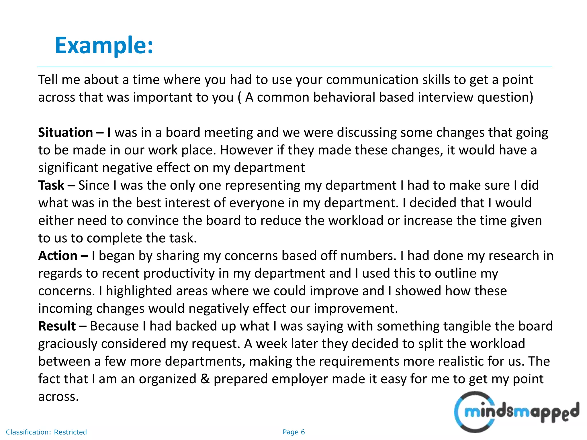 Page 6Classification: Restricted
Tell me about a time where you had to use your communication skills to get a point
across that was important to you ( A common behavioral based interview question)
Situation – I was in a board meeting and we were discussing some changes that going
to be made in our work place. However if they made these changes, it would have a
significant negative effect on my department
Task – Since I was the only one representing my department I had to make sure I did
what was in the best interest of everyone in my department. I decided that I would
either need to convince the board to reduce the workload or increase the time given
to us to complete the task.
Action – I began by sharing my concerns based off numbers. I had done my research in
regards to recent productivity in my department and I used this to outline my
concerns. I highlighted areas where we could improve and I showed how these
incoming changes would negatively effect our improvement.
Result – Because I had backed up what I was saying with something tangible the board
graciously considered my request. A week later they decided to split the workload
between a few more departments, making the requirements more realistic for us. The
fact that I am an organized & prepared employer made it easy for me to get my point
across.
Example:
 