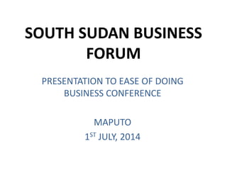 SOUTH SUDAN BUSINESS
FORUM
PRESENTATION TO EASE OF DOING
BUSINESS CONFERENCE
MAPUTO
1ST JULY, 2014
 