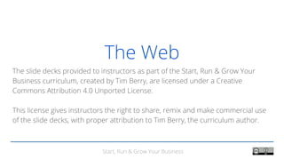 Start, Run & Grow Your Business
The Web
The slide decks provided to instructors as part of the Start, Run & Grow Your
Business curriculum, created by Tim Berry, are licensed under a Creative
Commons Attribution 4.0 Unported License.
This license gives instructors the right to share, remix and make commercial use
of the slide decks, with proper attribution to Tim Berry, the curriculum author.
 