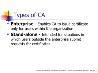 Types of CA Enterprise  -  Enables CA to issue certificate only for users within the organization  Stand-alone  -  Intended for situations in which users outside the enterprise submit requests for certificates  