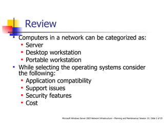 Review  Computers in a network can be categorized as: Server Desktop workstation  Portable workstation While selecting the operating systems consider the following: Application compatibility Support issues Security features Cost 