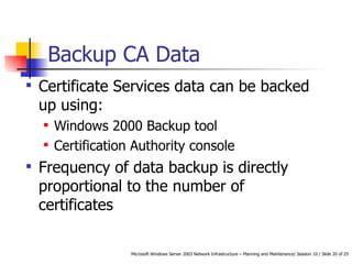 Backup CA Data  Certificate Services data can be backed up using: Windows 2000 Backup tool Certification Authority console Frequency of data backup is directly proportional to the number of certificates  