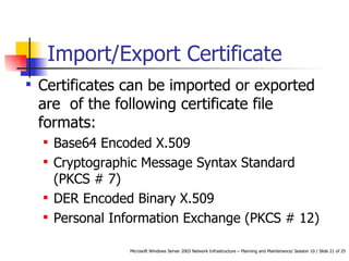 Import/Export Certificate Certificates can be imported or exported are  of the following certificate file formats: Base64 Encoded X.509 Cryptographic Message Syntax Standard (PKCS # 7)  DER Encoded Binary X.509 Personal Information Exchange (PKCS # 12)  