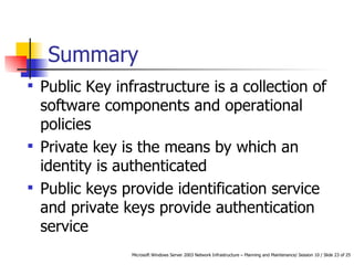 Summary Public Key infrastructure is a collection of software components and operational policies Private key is the means by which an identity is authenticated Public keys provide identification service and private keys provide authentication service  