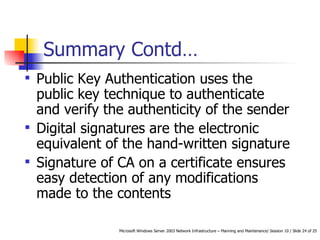 Summary Contd… Public Key Authentication uses the public key technique to authenticate and verify the authenticity of the sender Digital signatures are the electronic equivalent of the hand-written signature Signature of CA on a certificate ensures easy detection of any modifications made to the contents 