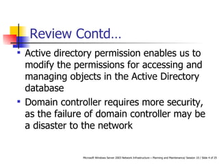 Review Contd… Active directory permission enables us to modify the permissions for accessing and managing objects in the Active Directory database Domain controller requires more security, as the failure of domain controller may be a disaster to the network 