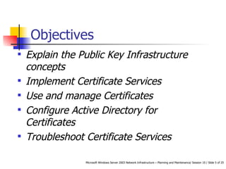Objectives Explain the Public Key Infrastructure concepts Implement Certificate Services Use and manage Certificates Configure Active Directory for Certificates Troubleshoot Certificate Services 