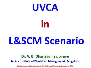 UVCA
in
L&SCM Scenario
Dr. V. G. Dhanakumar, Director
Indian Institute of Plantation Management, Bangalore
(An Autonomous Organization of the Ministry of Commerce & Industry, GOI)
 
