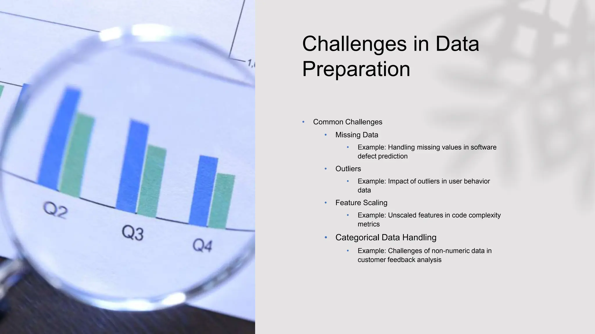 Challenges in Data
Preparation
• Common Challenges
• Missing Data
• Example: Handling missing values in software
defect prediction
• Outliers
• Example: Impact of outliers in user behavior
data
• Feature Scaling
• Example: Unscaled features in code complexity
metrics
• Categorical Data Handling
• Example: Challenges of non-numeric data in
customer feedback analysis
 