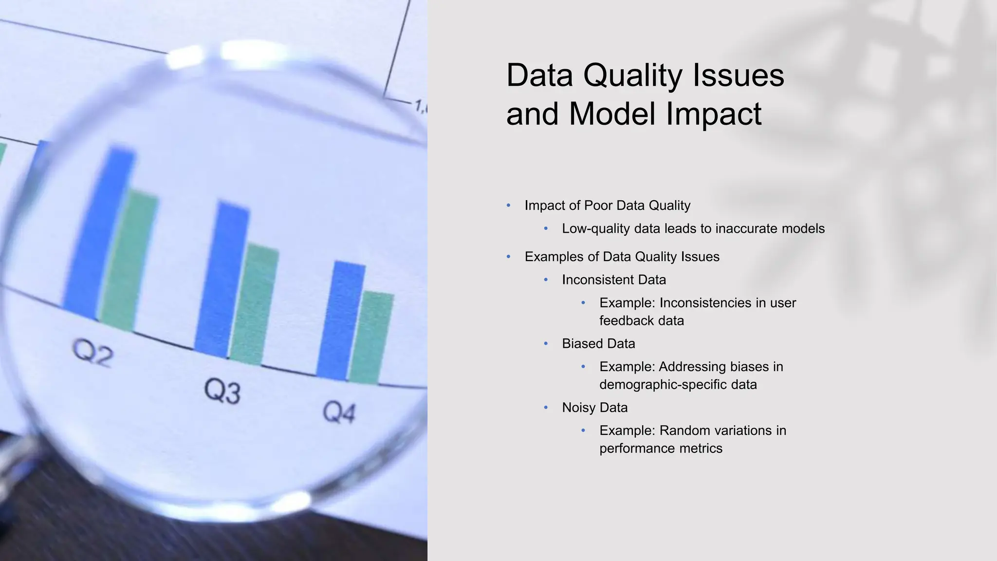 Data Quality Issues
and Model Impact
• Impact of Poor Data Quality
• Low-quality data leads to inaccurate models
• Examples of Data Quality Issues
• Inconsistent Data
• Example: Inconsistencies in user
feedback data
• Biased Data
• Example: Addressing biases in
demographic-specific data
• Noisy Data
• Example: Random variations in
performance metrics
 