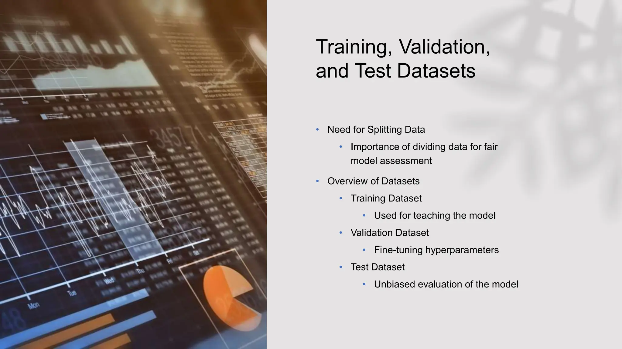 Training, Validation,
and Test Datasets
• Need for Splitting Data
• Importance of dividing data for fair
model assessment
• Overview of Datasets
• Training Dataset
• Used for teaching the model
• Validation Dataset
• Fine-tuning hyperparameters
• Test Dataset
• Unbiased evaluation of the model
 