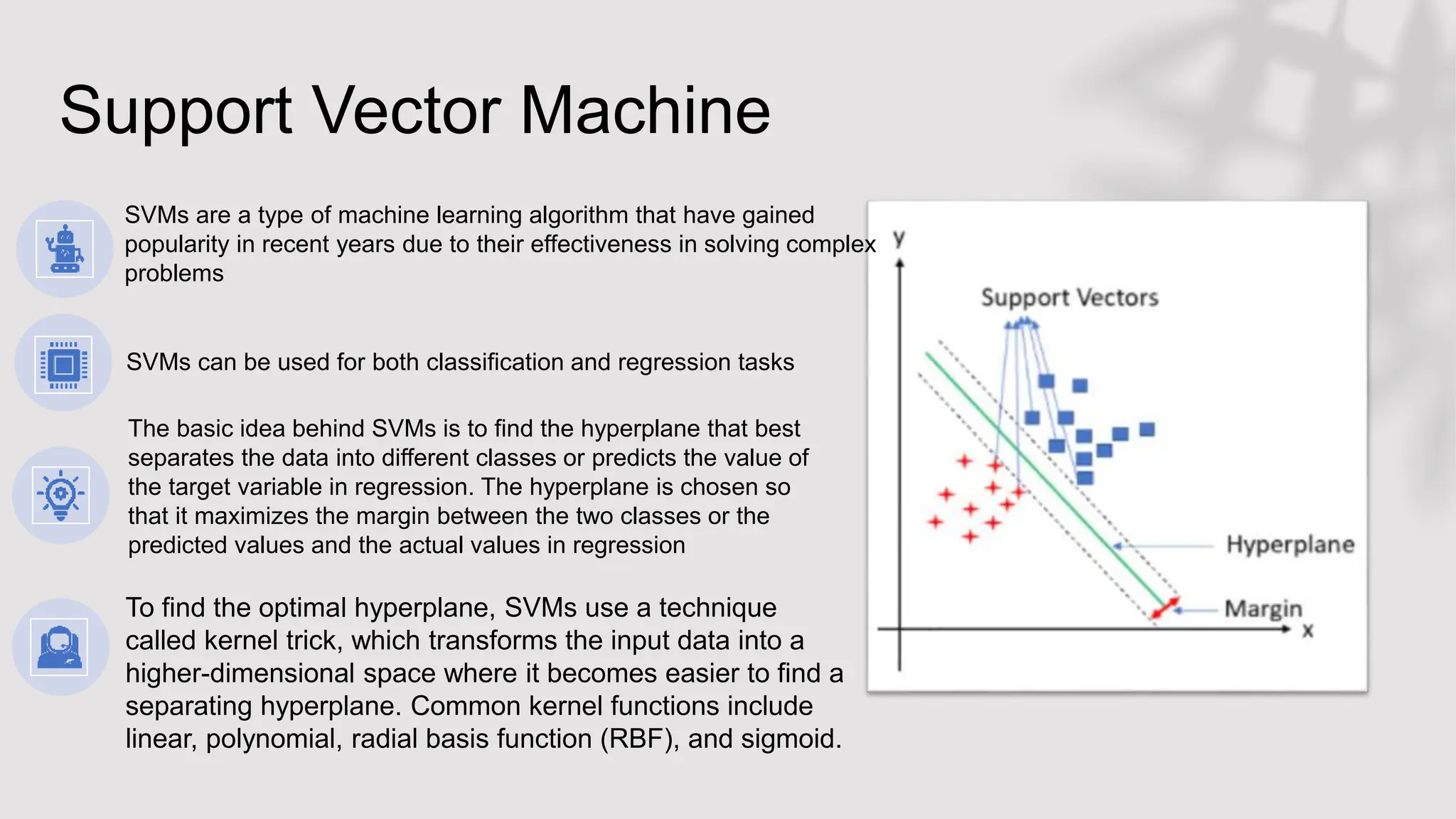 Support Vector Machine
SVMs are a type of machine learning algorithm that have gained
popularity in recent years due to their effectiveness in solving complex
problems
SVMs can be used for both classification and regression tasks
The basic idea behind SVMs is to find the hyperplane that best
separates the data into different classes or predicts the value of
the target variable in regression. The hyperplane is chosen so
that it maximizes the margin between the two classes or the
predicted values and the actual values in regression
To find the optimal hyperplane, SVMs use a technique
called kernel trick, which transforms the input data into a
higher-dimensional space where it becomes easier to find a
separating hyperplane. Common kernel functions include
linear, polynomial, radial basis function (RBF), and sigmoid.
 
