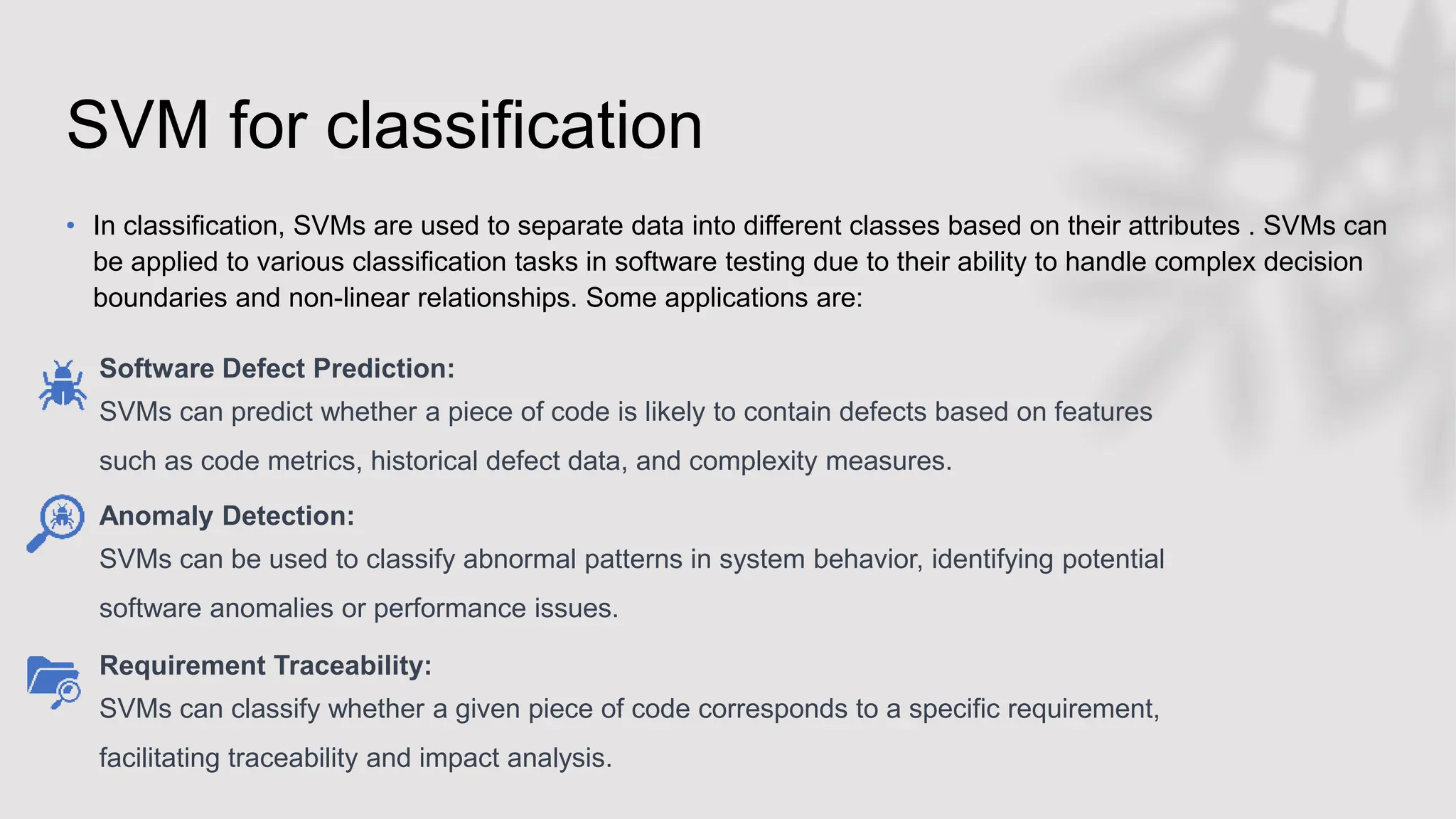 SVM for classification
• In classification, SVMs are used to separate data into different classes based on their attributes . SVMs can
be applied to various classification tasks in software testing due to their ability to handle complex decision
boundaries and non-linear relationships. Some applications are:
Software Defect Prediction:
SVMs can predict whether a piece of code is likely to contain defects based on features
such as code metrics, historical defect data, and complexity measures.
Anomaly Detection:
SVMs can be used to classify abnormal patterns in system behavior, identifying potential
software anomalies or performance issues.
Requirement Traceability:
SVMs can classify whether a given piece of code corresponds to a specific requirement,
facilitating traceability and impact analysis.
 