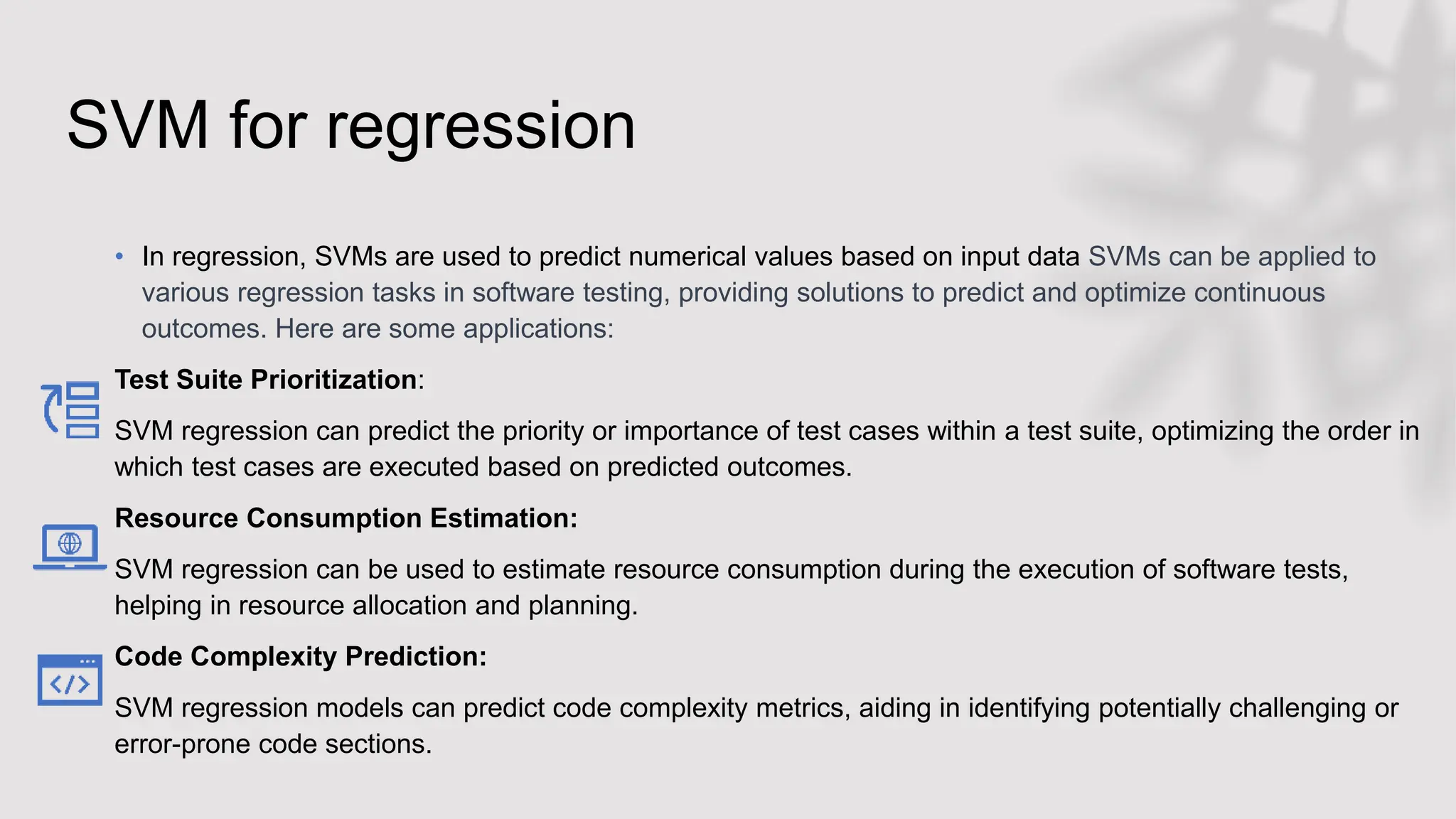 SVM for regression
• In regression, SVMs are used to predict numerical values based on input data SVMs can be applied to
various regression tasks in software testing, providing solutions to predict and optimize continuous
outcomes. Here are some applications:
Test Suite Prioritization:
SVM regression can predict the priority or importance of test cases within a test suite, optimizing the order in
which test cases are executed based on predicted outcomes.
Resource Consumption Estimation:
SVM regression can be used to estimate resource consumption during the execution of software tests,
helping in resource allocation and planning.
Code Complexity Prediction:
SVM regression models can predict code complexity metrics, aiding in identifying potentially challenging or
error-prone code sections.
 