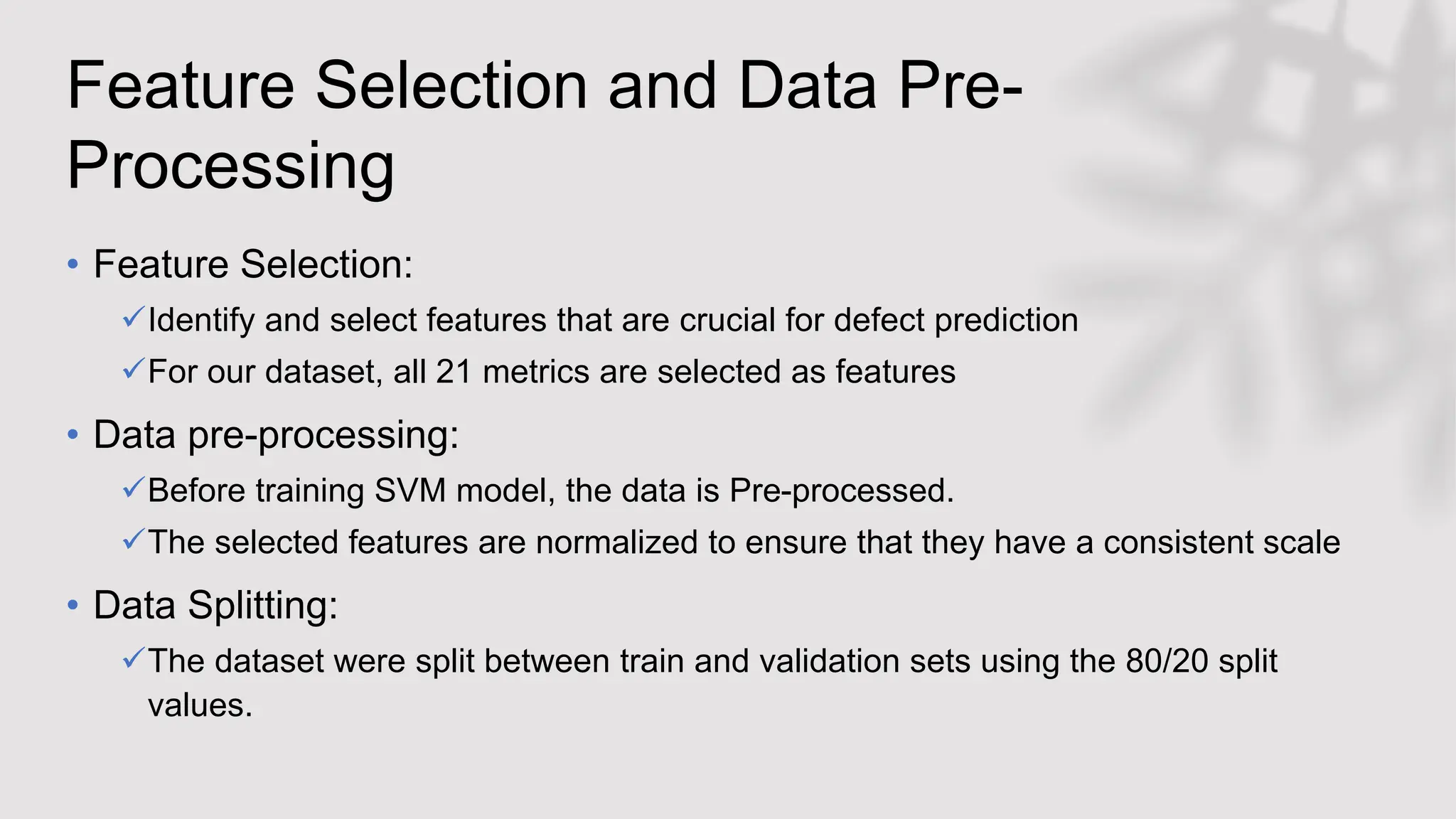 Feature Selection and Data Pre-
Processing
• Feature Selection:
Identify and select features that are crucial for defect prediction
For our dataset, all 21 metrics are selected as features
• Data pre-processing:
Before training SVM model, the data is Pre-processed.
The selected features are normalized to ensure that they have a consistent scale
• Data Splitting:
The dataset were split between train and validation sets using the 80/20 split
values.
 