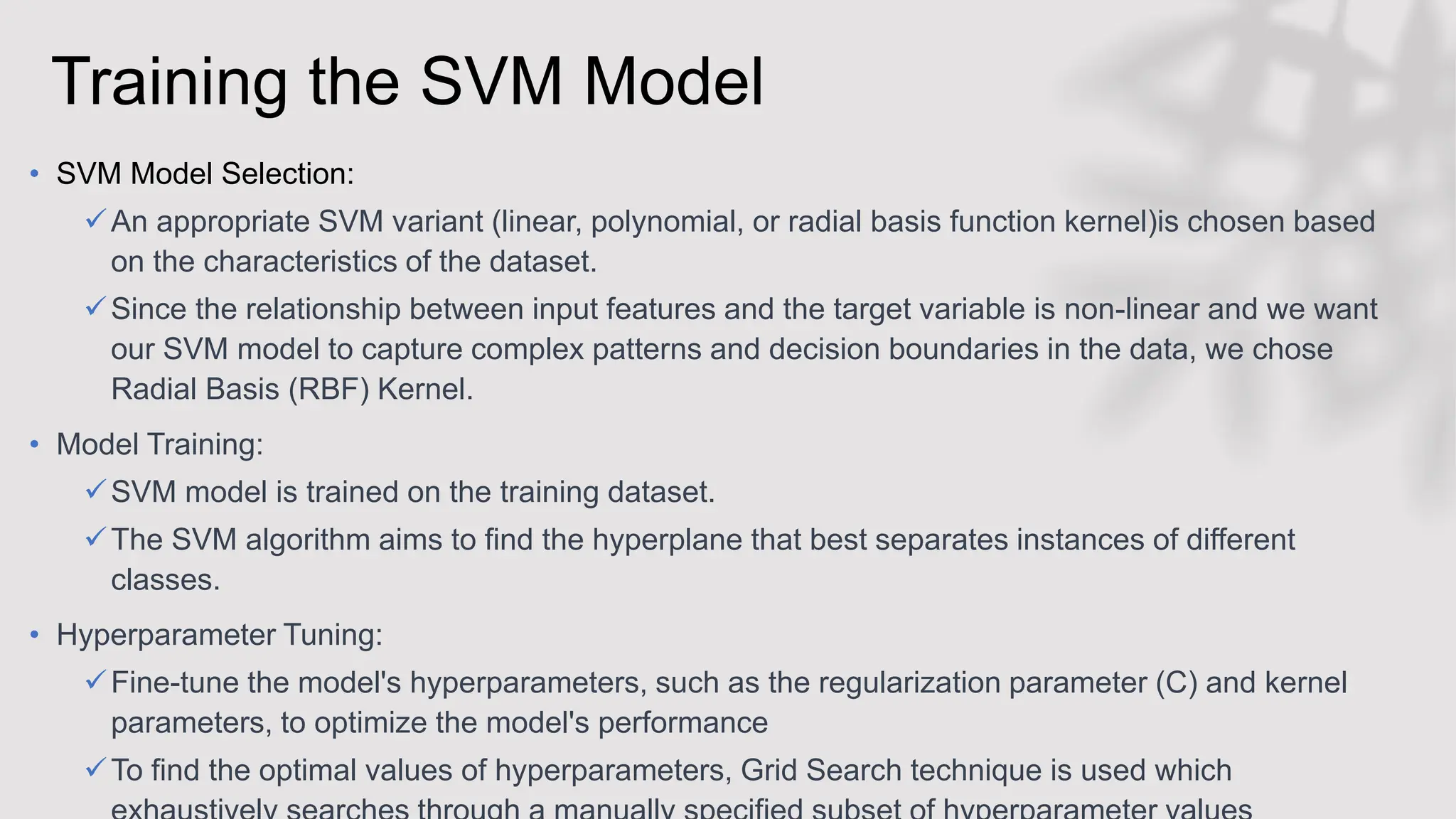 Training the SVM Model
• SVM Model Selection:
An appropriate SVM variant (linear, polynomial, or radial basis function kernel)is chosen based
on the characteristics of the dataset.
Since the relationship between input features and the target variable is non-linear and we want
our SVM model to capture complex patterns and decision boundaries in the data, we chose
Radial Basis (RBF) Kernel.
• Model Training:
SVM model is trained on the training dataset.
The SVM algorithm aims to find the hyperplane that best separates instances of different
classes.
• Hyperparameter Tuning:
Fine-tune the model's hyperparameters, such as the regularization parameter (C) and kernel
parameters, to optimize the model's performance
To find the optimal values of hyperparameters, Grid Search technique is used which
 