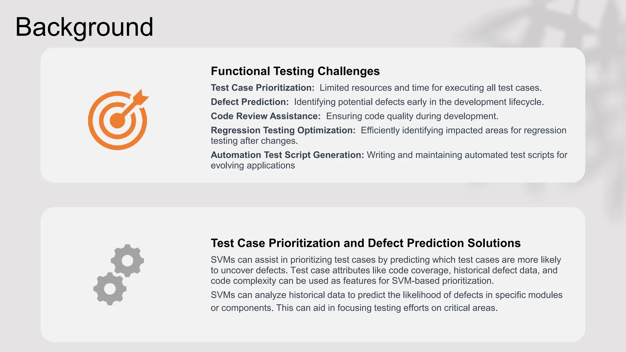 Background
Functional Testing Challenges
Test Case Prioritization: Limited resources and time for executing all test cases.
Defect Prediction: Identifying potential defects early in the development lifecycle.
Code Review Assistance: Ensuring code quality during development.
Regression Testing Optimization: Efficiently identifying impacted areas for regression
testing after changes.
Automation Test Script Generation: Writing and maintaining automated test scripts for
evolving applications
Test Case Prioritization and Defect Prediction Solutions
SVMs can assist in prioritizing test cases by predicting which test cases are more likely
to uncover defects. Test case attributes like code coverage, historical defect data, and
code complexity can be used as features for SVM-based prioritization.
SVMs can analyze historical data to predict the likelihood of defects in specific modules
or components. This can aid in focusing testing efforts on critical areas.
 