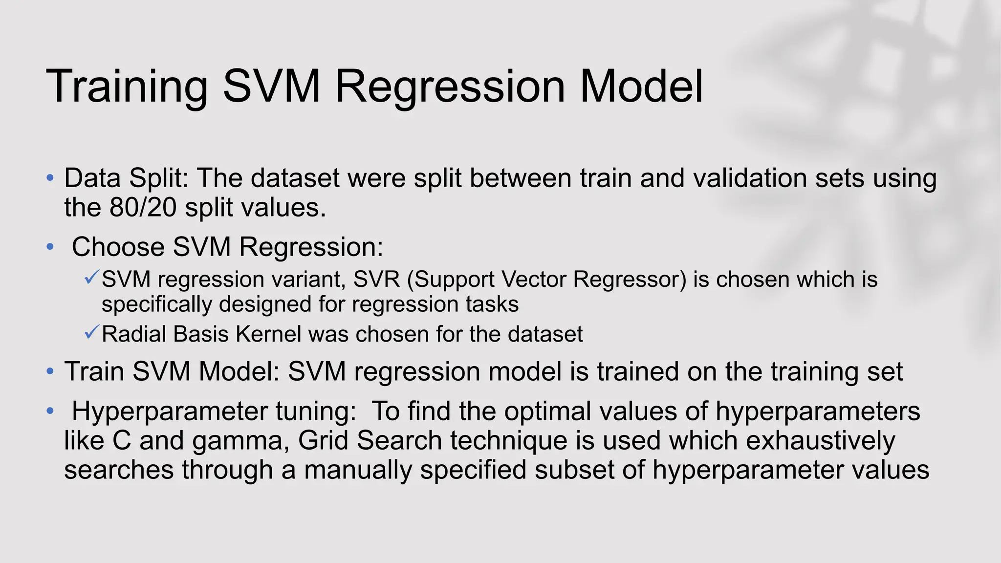Training SVM Regression Model
• Data Split: The dataset were split between train and validation sets using
the 80/20 split values.
• Choose SVM Regression:
SVM regression variant, SVR (Support Vector Regressor) is chosen which is
specifically designed for regression tasks
Radial Basis Kernel was chosen for the dataset
• Train SVM Model: SVM regression model is trained on the training set
• Hyperparameter tuning: To find the optimal values of hyperparameters
like C and gamma, Grid Search technique is used which exhaustively
searches through a manually specified subset of hyperparameter values
 