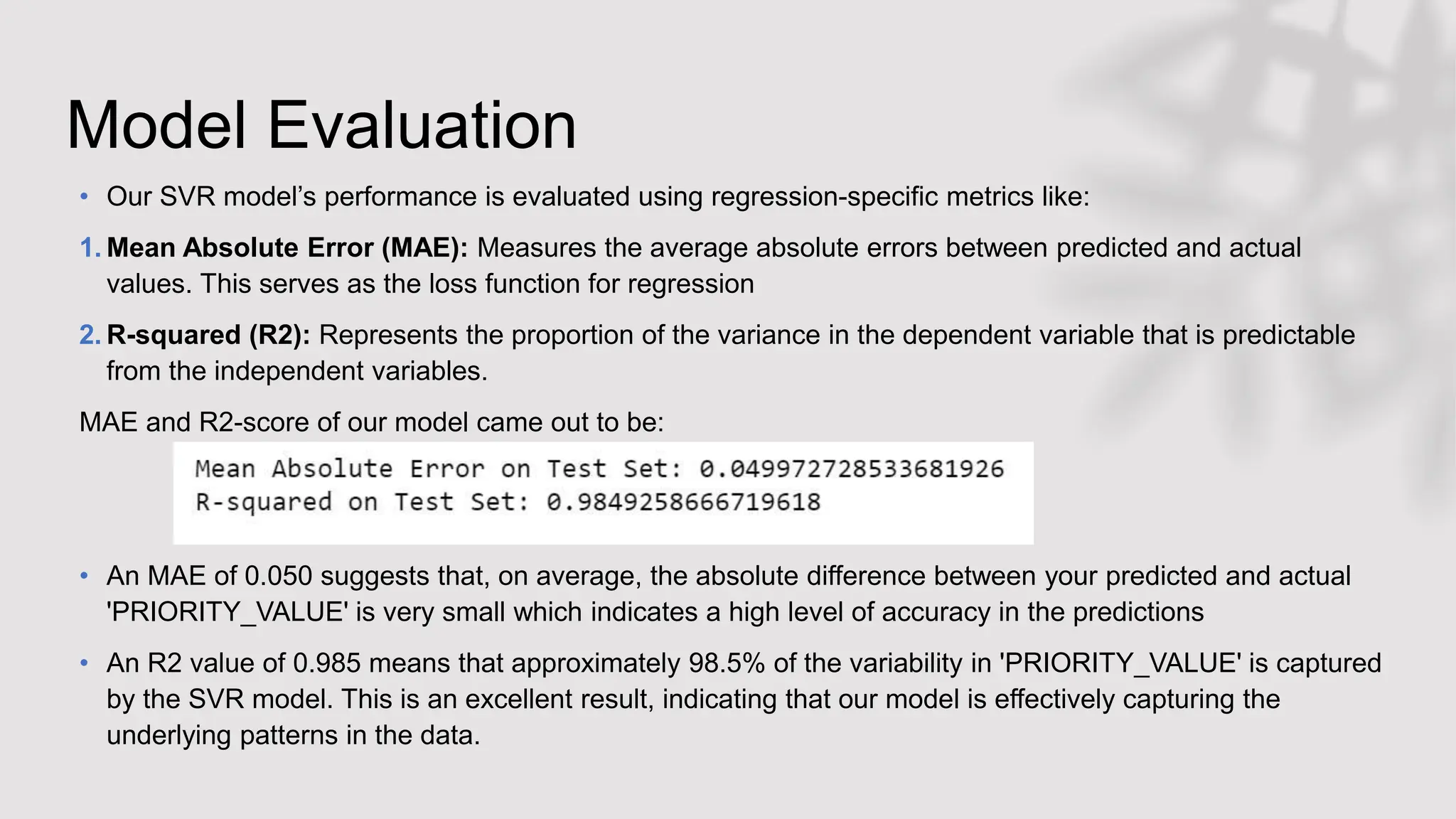 Model Evaluation
• Our SVR model’s performance is evaluated using regression-specific metrics like:
1. Mean Absolute Error (MAE): Measures the average absolute errors between predicted and actual
values. This serves as the loss function for regression
2. R-squared (R2): Represents the proportion of the variance in the dependent variable that is predictable
from the independent variables.
MAE and R2-score of our model came out to be:
• An MAE of 0.050 suggests that, on average, the absolute difference between your predicted and actual
'PRIORITY_VALUE' is very small which indicates a high level of accuracy in the predictions
• An R2 value of 0.985 means that approximately 98.5% of the variability in 'PRIORITY_VALUE' is captured
by the SVR model. This is an excellent result, indicating that our model is effectively capturing the
underlying patterns in the data.
 