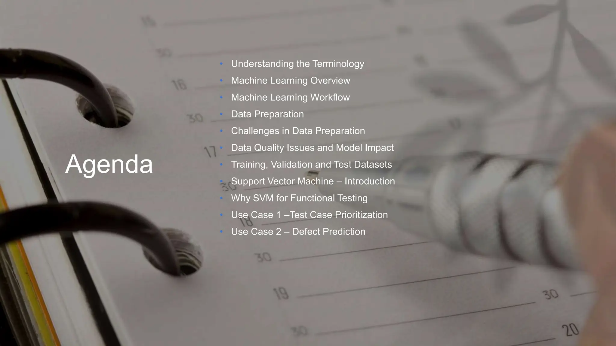 Agenda
• Understanding the Terminology
• Machine Learning Overview
• Machine Learning Workflow
• Data Preparation
• Challenges in Data Preparation
• Data Quality Issues and Model Impact
• Training, Validation and Test Datasets
• Support Vector Machine – Introduction
• Why SVM for Functional Testing
• Use Case 1 –Test Case Prioritization
• Use Case 2 – Defect Prediction
 