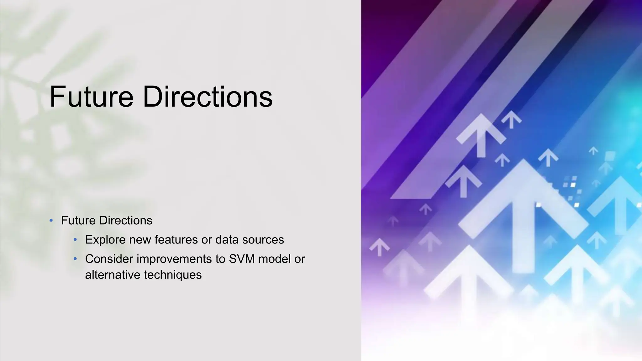 Future Directions
• Future Directions
• Explore new features or data sources
• Consider improvements to SVM model or
alternative techniques
 