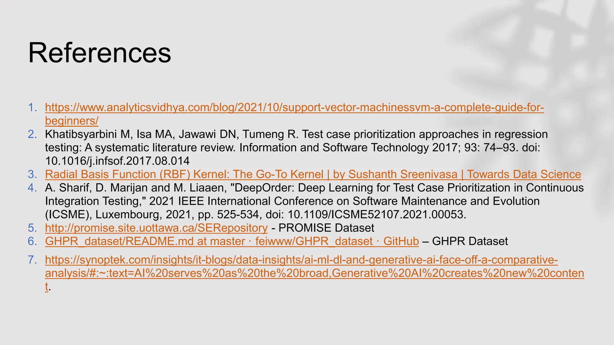 References
1. https://www.analyticsvidhya.com/blog/2021/10/support-vector-machinessvm-a-complete-guide-for-
beginners/
2. Khatibsyarbini M, Isa MA, Jawawi DN, Tumeng R. Test case prioritization approaches in regression
testing: A systematic literature review. Information and Software Technology 2017; 93: 74–93. doi:
10.1016/j.infsof.2017.08.014
3. Radial Basis Function (RBF) Kernel: The Go-To Kernel | by Sushanth Sreenivasa | Towards Data Science
4. A. Sharif, D. Marijan and M. Liaaen, "DeepOrder: Deep Learning for Test Case Prioritization in Continuous
Integration Testing," 2021 IEEE International Conference on Software Maintenance and Evolution
(ICSME), Luxembourg, 2021, pp. 525-534, doi: 10.1109/ICSME52107.2021.00053.
5. http://promise.site.uottawa.ca/SERepository - PROMISE Dataset
6. GHPR_dataset/README.md at master · feiwww/GHPR_dataset · GitHub – GHPR Dataset
7. https://synoptek.com/insights/it-blogs/data-insights/ai-ml-dl-and-generative-ai-face-off-a-comparative-
analysis/#:~:text=AI%20serves%20as%20the%20broad,Generative%20AI%20creates%20new%20conten
t.
 