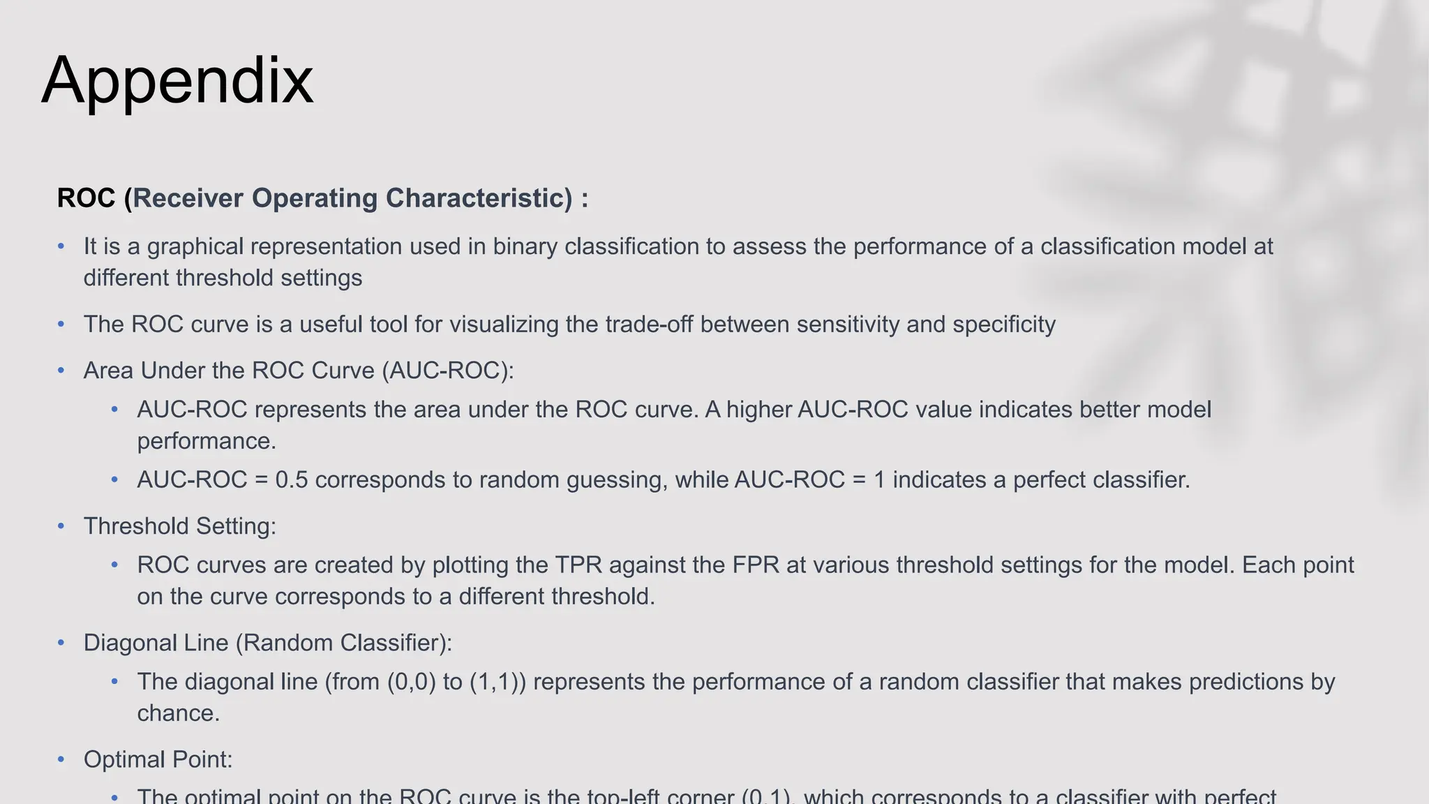 Appendix
ROC (Receiver Operating Characteristic) :
• It is a graphical representation used in binary classification to assess the performance of a classification model at
different threshold settings
• The ROC curve is a useful tool for visualizing the trade-off between sensitivity and specificity
• Area Under the ROC Curve (AUC-ROC):
• AUC-ROC represents the area under the ROC curve. A higher AUC-ROC value indicates better model
performance.
• AUC-ROC = 0.5 corresponds to random guessing, while AUC-ROC = 1 indicates a perfect classifier.
• Threshold Setting:
• ROC curves are created by plotting the TPR against the FPR at various threshold settings for the model. Each point
on the curve corresponds to a different threshold.
• Diagonal Line (Random Classifier):
• The diagonal line (from (0,0) to (1,1)) represents the performance of a random classifier that makes predictions by
chance.
• Optimal Point:
 
