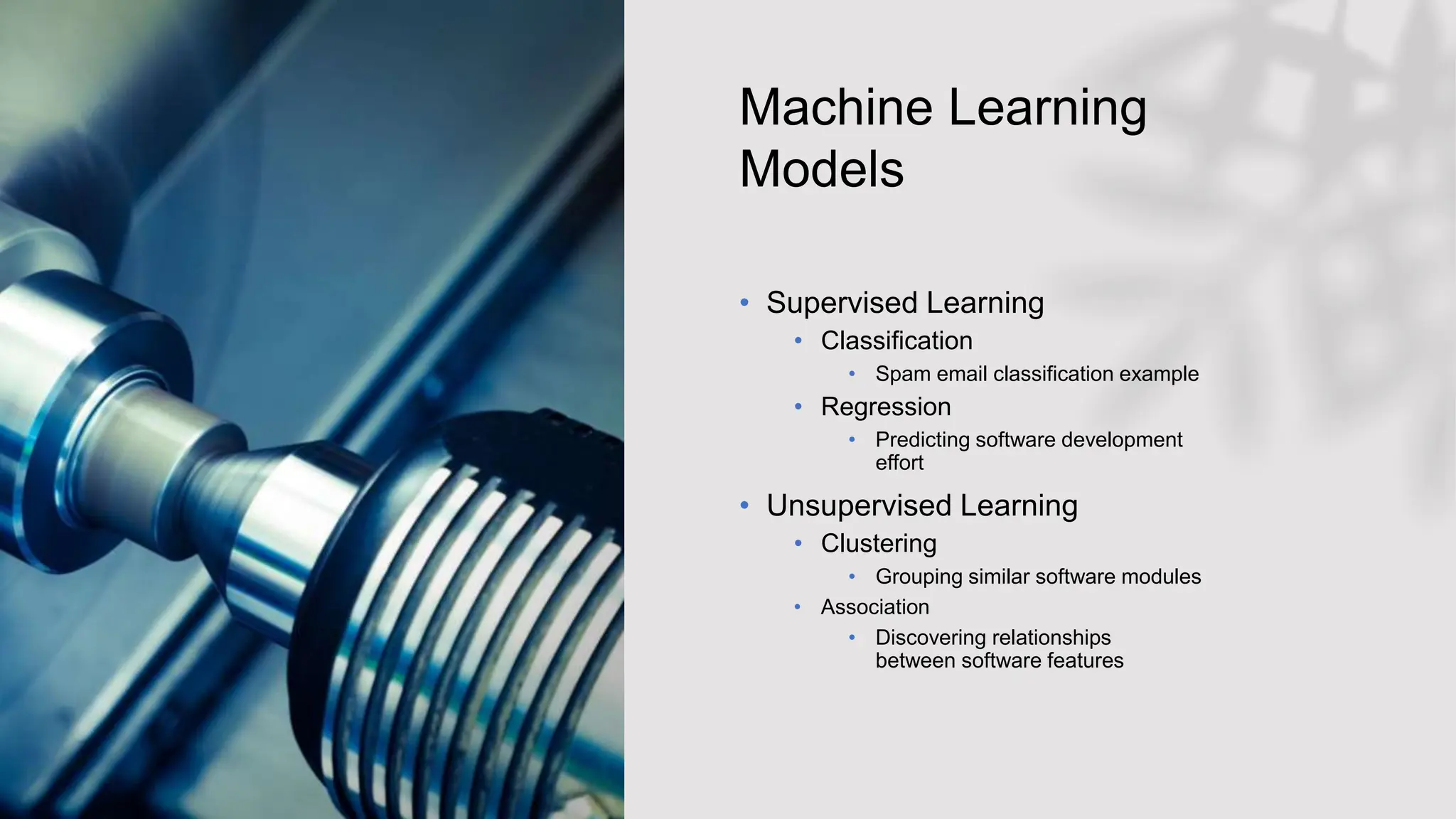 Machine Learning
Models
• Supervised Learning
• Classification
• Spam email classification example
• Regression
• Predicting software development
effort
• Unsupervised Learning​
• Clustering​
• Grouping similar software modules
• Association​
• Discovering relationships
between software features
 