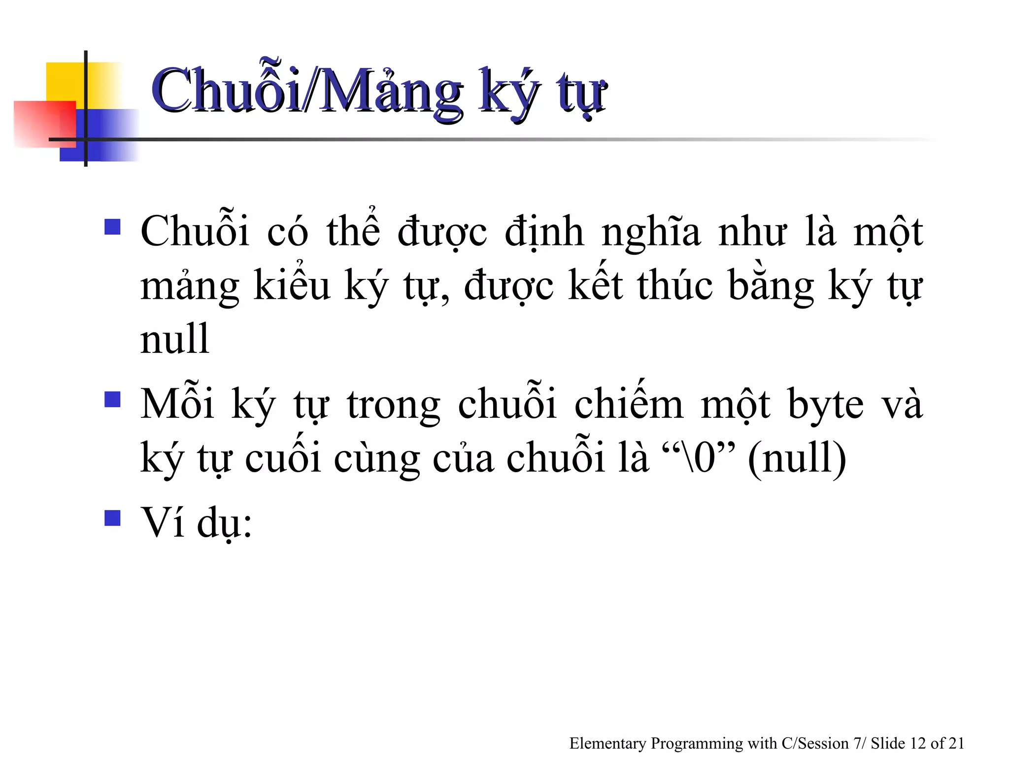 Chuỗi/Mảng ký tự  Chuỗi có thể được định nghĩa như là một mảng kiểu ký tự, được kết thúc bằng ký tự null Mỗi ký tự trong chuỗi chiếm một byte và ký tự cuối cùng của chuỗi là “\0” (null) Ví dụ: 