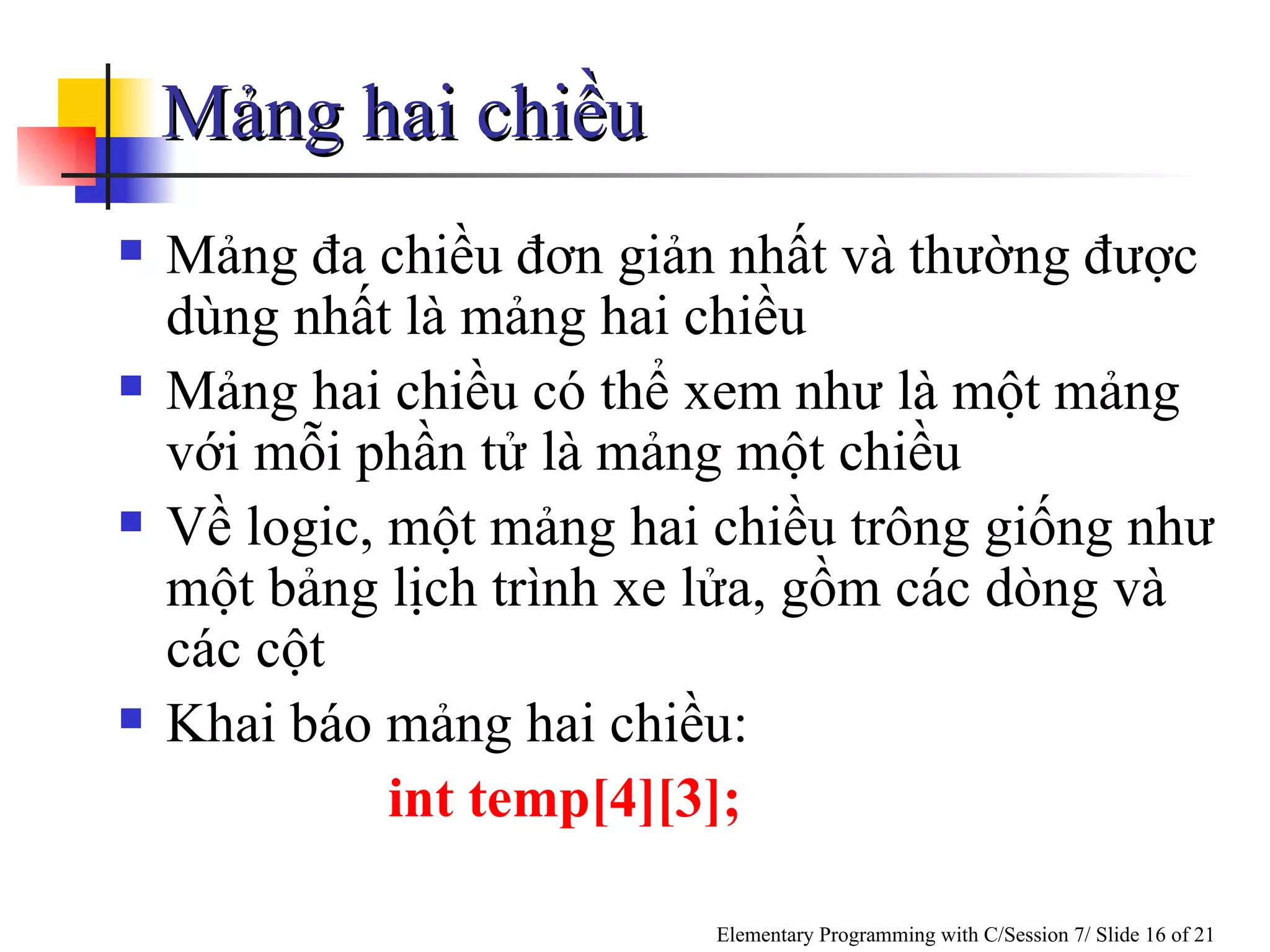 Mảng hai chiều Mảng đa chiều đơn giản nhất và thường được dùng nhất là mảng hai chiều Mảng hai chiều có thể xem như là một mảng với mỗi phần tử là mảng một chiều Về logic, một mảng hai chiều trông giống như một bảng  lịch trình  xe lửa, gồm các dòng và các cột Khai báo mảng hai chiều: int temp[4][3]; 