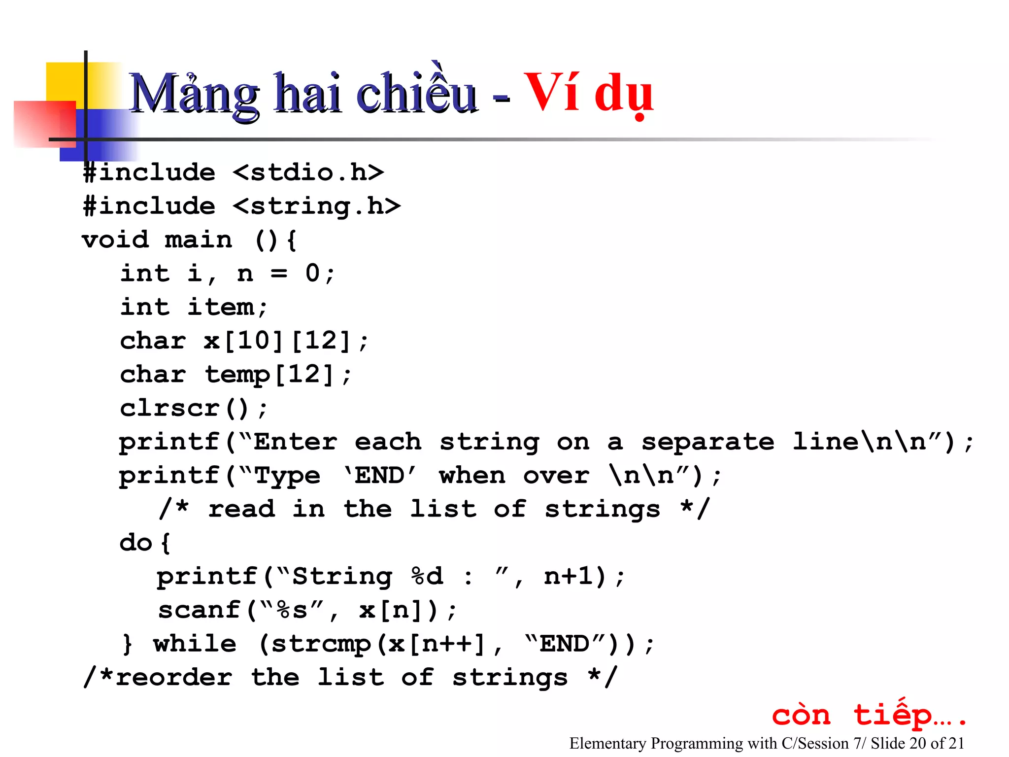 Mảng hai chiều -  Ví dụ #include <stdio.h> #include <string.h> void main (){ int i, n = 0;  int item; char x[10][12]; char temp[12]; clrscr(); printf(“Enter each string on a separate line\n\n”); printf(“Type ‘END’ when over \n\n”); /* read in the list of strings */ do { printf(“String %d : ”, n+1); scanf(“%s”, x[n]); } while (strcmp(x[n++], “END”)); /*reorder the list of strings */   còn tiếp…. 
