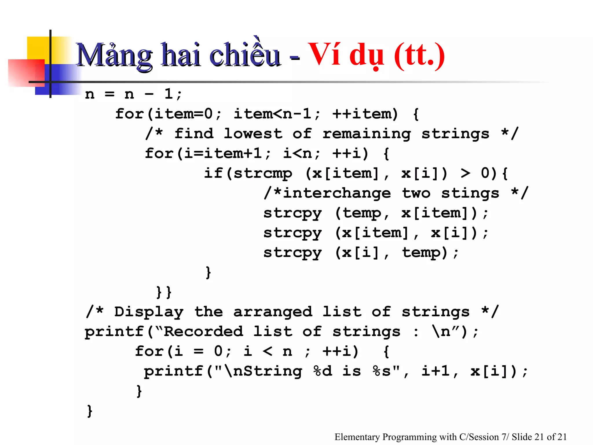 Mảng hai chiều -  Ví dụ (tt.) n = n – 1; for(item=0; item<n-1; ++item)  { /* find lowest of remaining strings */ for(i=item+1; i<n; ++i) { if(strcmp (x[item], x[i]) > 0){ /*interchange two stings */ strcpy (temp, x[item]); strcpy (x[item], x[i]); strcpy (x[i], temp);   }   }} /* Display the arranged list of strings */ printf(“Recorded list of strings : \n”); for(i = 0; i < n ; ++i)  { printf("\nString %d is %s", i+1, x[i]); } } 