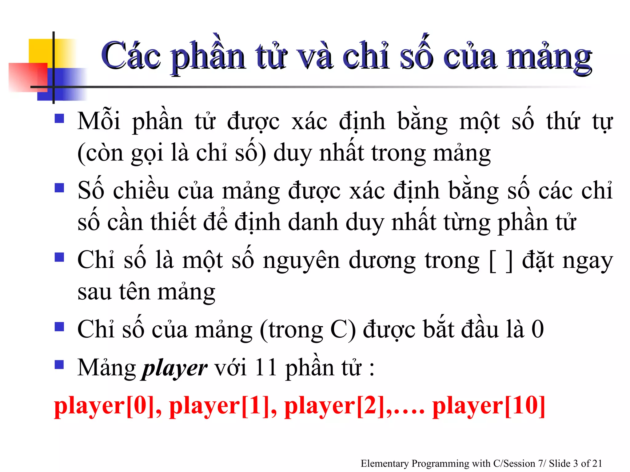 Các phần tử và chỉ số của mảng Mỗi phần tử được xác định bằng một số thứ tự (còn gọi là chỉ số) duy nhất trong mảng Số chiều của mảng được xác định bằng số các chỉ số cần thiết để định danh duy nhất từng phần tử Chỉ số là một số nguyên dương trong [ ] đặt ngay sau tên mảng Chỉ số của mảng (trong C) được bắt đầu là 0 Mảng  player  với 11 phần tử  : player[0], player[1], player[2],…. player[10] 