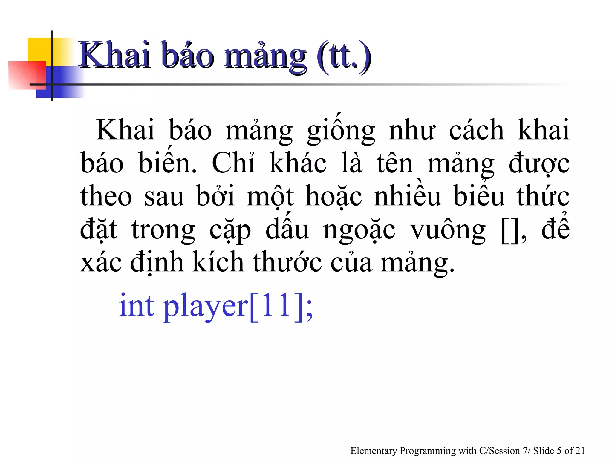 Khai báo mảng giống như cách khai báo biến. Chỉ khác là tên mảng được theo sau bởi một hoặc nhiều biểu thức đặt trong cặp dấu ngoặc vuông [], để xác định kích thước của mảng. int player[11]; Khai báo mảng (tt.) 