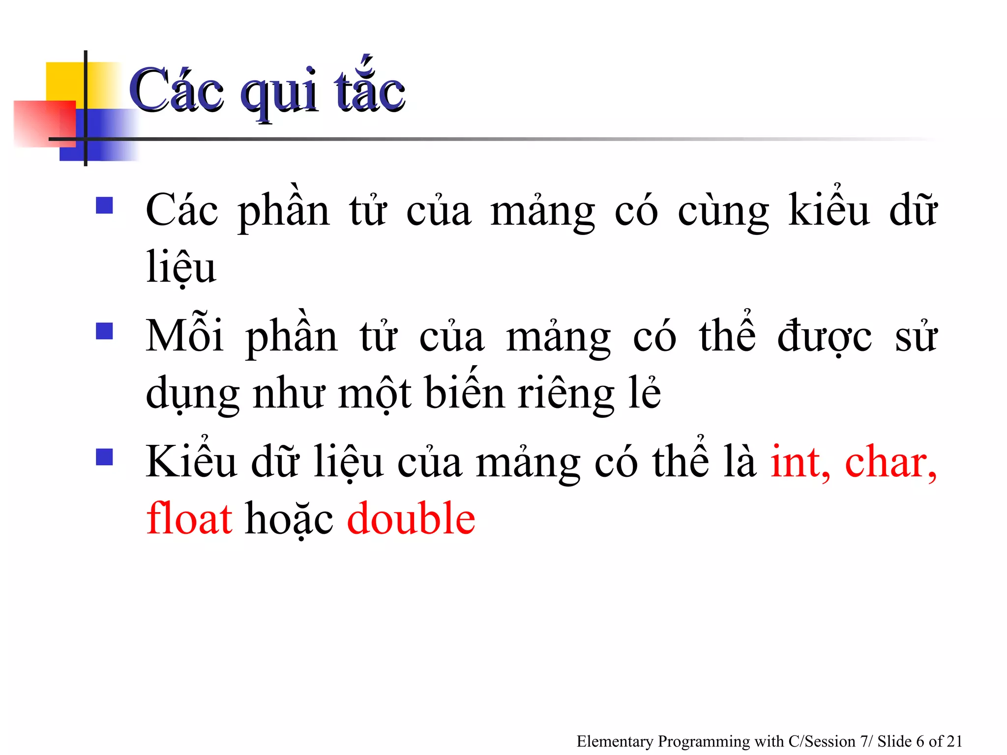 Các qui tắc Các phần tử của mảng có cùng kiểu dữ liệu Mỗi phần tử của mảng có thể được sử dụng như một biến riêng lẻ Kiểu dữ liệu của mảng có thể là  int, char, float  hoặc  double 