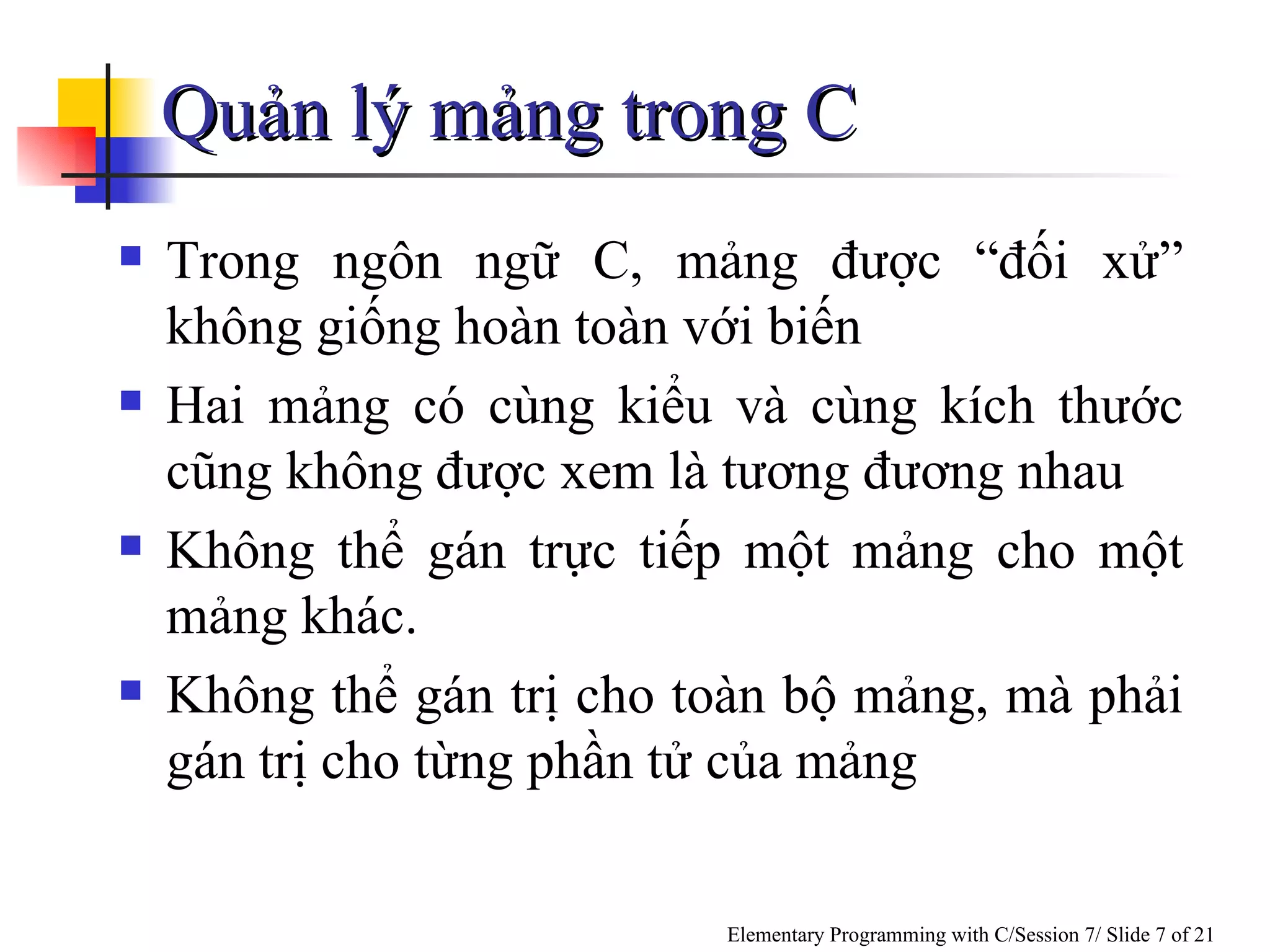 Quản lý mảng trong C  Trong ngôn ngữ C, mảng được  “đối xử”  không giống hoàn toàn với biến Hai mảng có cùng kiểu và cùng kích thước cũng không được xem là tương đương nhau Không thể gán trực tiếp một mảng cho một mảng khác. Không thể gán trị cho toàn bộ mảng, mà phải gán trị cho từng phần tử của mảng 