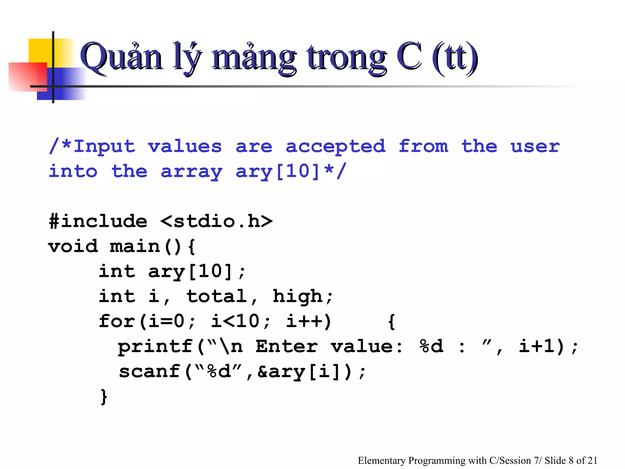 Quản lý mảng trong C (tt) /*Input values are accepted from the user into the array ary[10]*/ #include <stdio.h> void main(){ int ary[10]; int i, total, high; for(i=0; i<10; i++)  { printf(“\n Enter value: %d : ”, i+1); scanf(“%d”,&ary[i]); } 