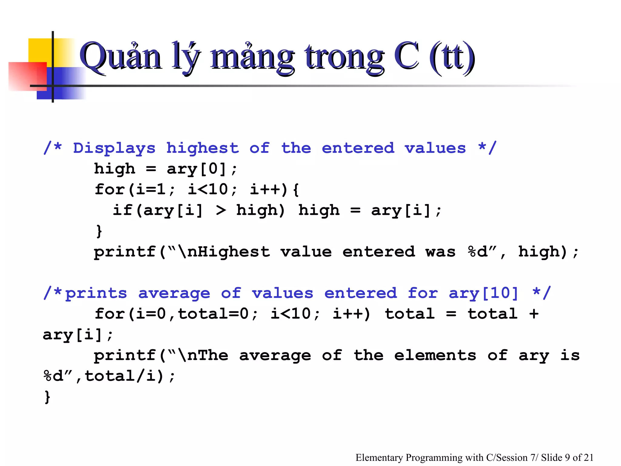 Quản lý mảng trong C (tt) /* Displays highest of the entered values */ high = ary[0]; for(i=1; i<10; i++){ if(ary[i] > high) high = ary[i]; } printf(“\nHighest value entered was %d”, high); /* prints average of values entered for ary[10] */ for(i=0,total=0; i<10; i++) total = total + ary[i]; printf(“\nThe average of the elements of ary is%d”,total/i); } 