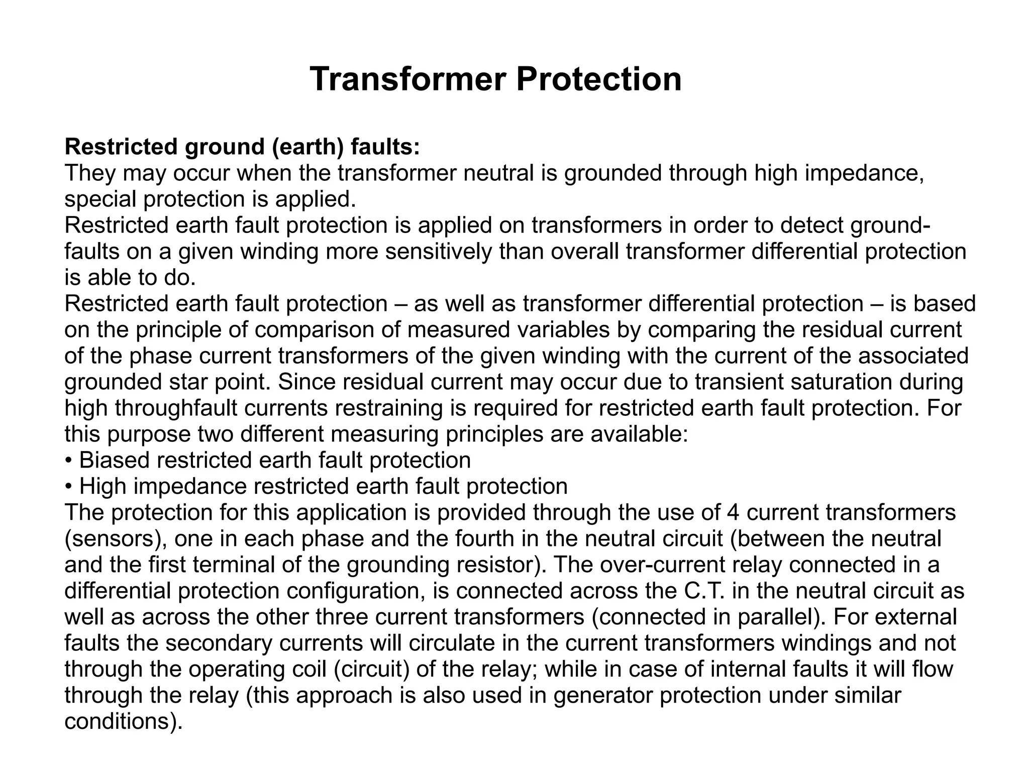 Transformer Protection Restricted ground (earth) faults: They may occur when the transformer neutral is grounded through high impedance, special protection is applied.  Restricted earth fault protection is applied on transformers in order to detect ground-faults on a given winding more sensitively than overall transformer differential protection is able to do. Restricted earth fault protection – as well as transformer differential protection – is based on the principle of comparison of measured variables by comparing the residual current of the phase current transformers of the given winding with the current of the associated grounded star point. Since residual current may occur due to transient saturation during high throughfault currents restraining is required for restricted earth fault protection. For this purpose two different measuring principles are available: • Biased restricted earth fault protection • High impedance restricted earth fault protection The protection for this application is provided through the use of 4 current transformers (sensors), one in each phase and the fourth in the neutral circuit (between the neutral and the first terminal of the grounding resistor). The over-current relay connected in a differential protection configuration, is connected across the C.T. in the neutral circuit as well as across the other three current transformers (connected in parallel). For external faults the secondary currents will circulate in the current transformers windings and not through the operating coil (circuit) of the relay; while in case of internal faults it will flow through the relay (this approach is also used in generator protection under similar conditions).  