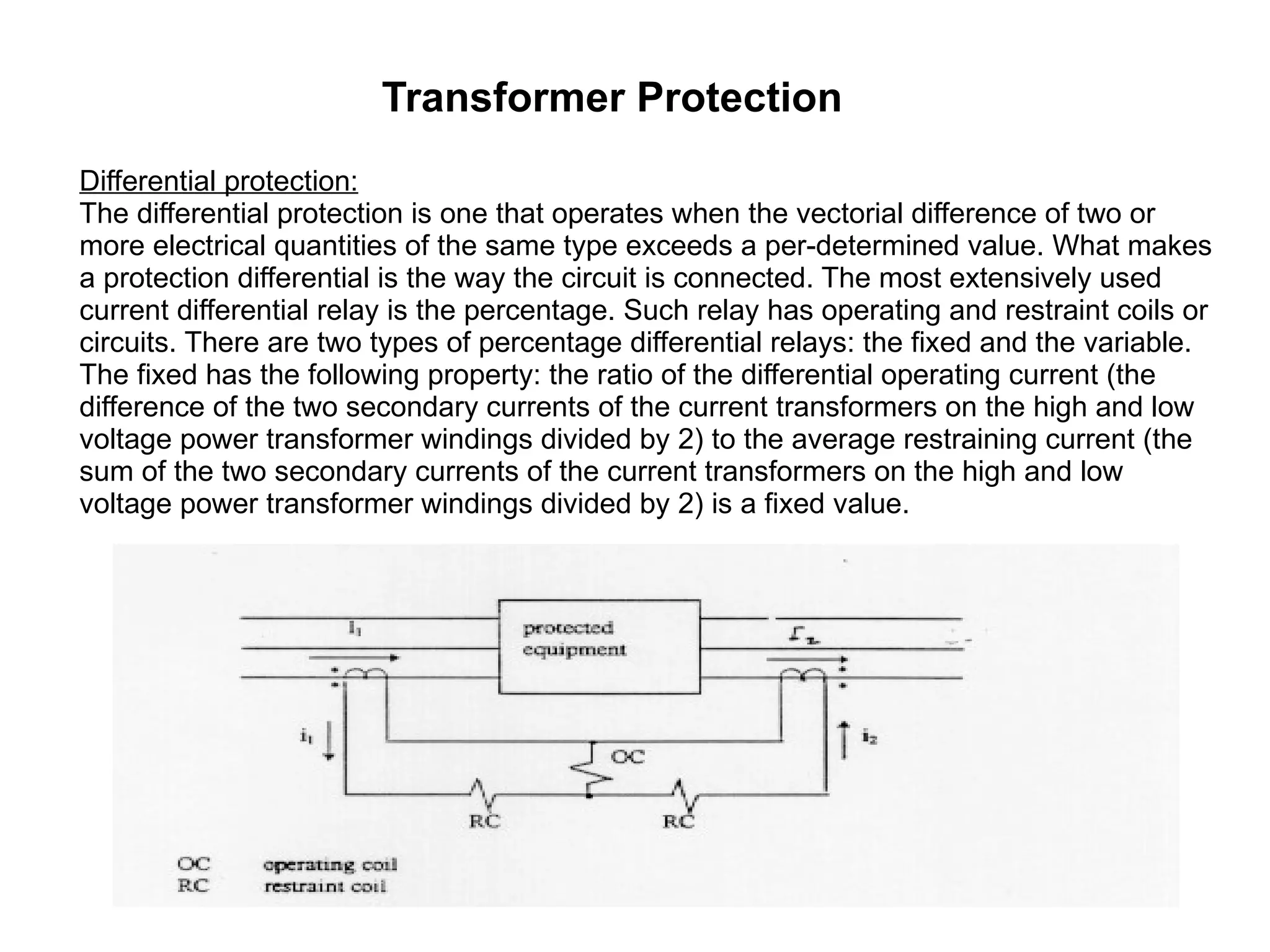 Transformer Protection Differential protection: The differential protection is one that operates when the vectorial difference of two or more electrical quantities of the same type exceeds a per-determined value. What makes a protection differential is the way the circuit is connected. The most extensively used current differential relay is the percentage. Such relay has operating and restraint coils or circuits. There are two types of percentage differential relays: the fixed and the variable. The fixed has the following property: the ratio of the differential operating current (the difference of the two secondary currents of the current transformers on the high and low voltage power transformer windings divided by 2) to the average restraining current (the sum of the two secondary currents of the current transformers on the high and low voltage power transformer windings divided by 2) is a fixed value.  