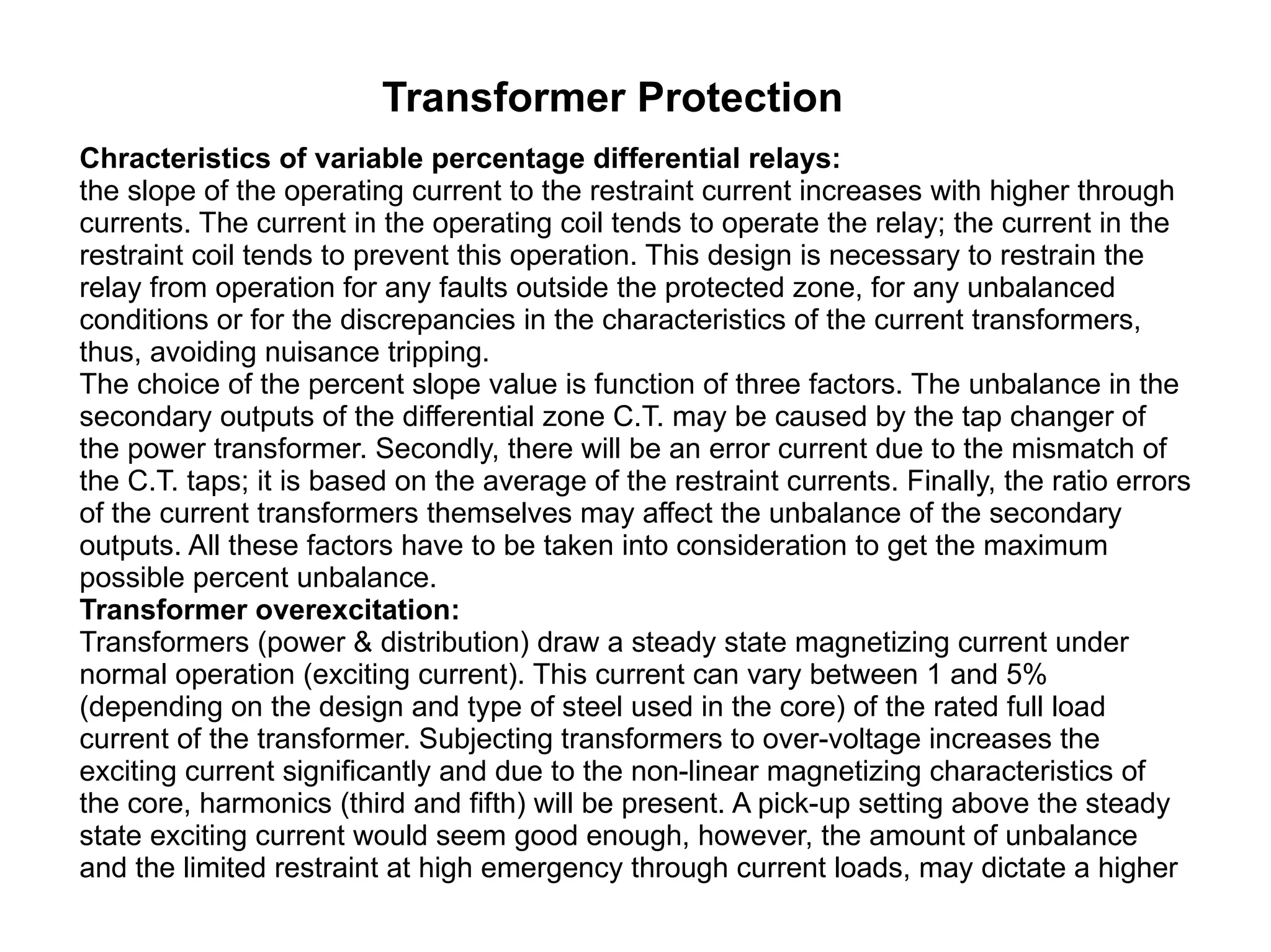 Transformer Protection Chracteristics of variable percentage differential relays:  the slope of the operating current to the restraint current increases with higher through currents. The current in the operating coil tends to operate the relay; the current in the restraint coil tends to prevent this operation. This design is necessary to restrain the relay from operation for any faults outside the protected zone, for any unbalanced conditions or for the discrepancies in the characteristics of the current transformers, thus, avoiding nuisance tripping.  The choice of the percent slope value is function of three factors. The unbalance in the secondary outputs of the differential zone C.T. may be caused by the tap changer of the power transformer. Secondly, there will be an error current due to the mismatch of the C.T. taps; it is based on the average of the restraint currents. Finally, the ratio errors of the current transformers themselves may affect the unbalance of the secondary outputs. All these factors have to be taken into consideration to get the maximum possible percent unbalance.  Transformer overexcitation: Transformers (power & distribution) draw a steady state magnetizing current under normal operation (exciting current). This current can vary between 1 and 5% (depending on the design and type of steel used in the core) of the rated full load current of the transformer. Subjecting transformers to over-voltage increases the exciting current significantly and due to the non-linear magnetizing characteristics of the core, harmonics (third and fifth) will be present. A pick-up setting above the steady state exciting current would seem good enough, however, the amount of unbalance and the limited restraint at high emergency through current loads, may dictate a higher  